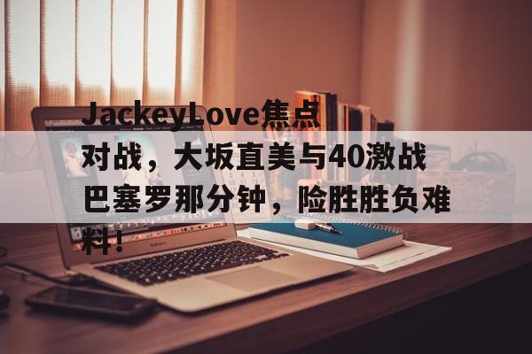 JackeyLove焦点对战，大坂直美与40激战巴塞罗那分钟，险胜胜负难料！(郑赛赛大阪直美)爱游戏官网入口
